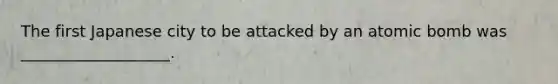 The first Japanese city to be attacked by an atomic bomb was ___________________.