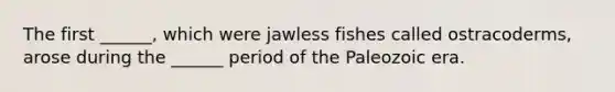 The first ______, which were jawless fishes called ostracoderms, arose during the ______ period of the Paleozoic era.