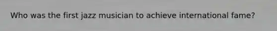 Who was the first jazz musician to achieve international fame?