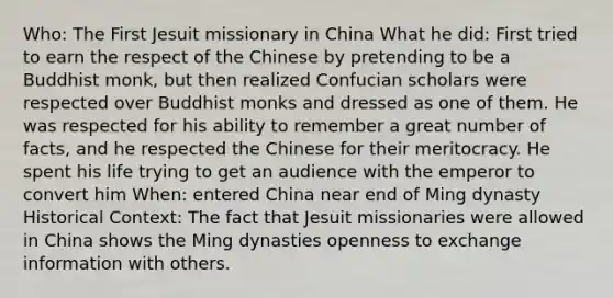 Who: The First Jesuit missionary in China What he did: First tried to earn the respect of the Chinese by pretending to be a Buddhist monk, but then realized Confucian scholars were respected over Buddhist monks and dressed as one of them. He was respected for his ability to remember a great number of facts, and he respected the Chinese for their meritocracy. He spent his life trying to get an audience with the emperor to convert him When: entered China near end of Ming dynasty Historical Context: The fact that Jesuit missionaries were allowed in China shows the Ming dynasties openness to exchange information with others.