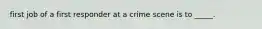 first job of a first responder at a crime scene is to _____.