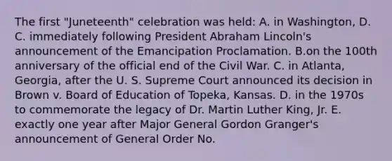 The first "Juneteenth" celebration was held: A. in Washington, D. C. immediately following President Abraham Lincoln's announcement of the Emancipation Proclamation. B.on the 100th anniversary of the official end of the Civil War. C. in Atlanta, Georgia, after the U. S. Supreme Court announced its decision in Brown v. Board of Education of Topeka, Kansas. D. in the 1970s to commemorate the legacy of Dr. Martin Luther King, Jr. E. exactly one year after Major General Gordon Granger's announcement of General Order No.