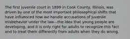 The first juvenile court in 1899 in Cook County, Illinois, was driven by one of the most important philosophical shifts that have influenced how we handle accusations of juvenile misbehavior under the law—the idea that young people are developing, and it is only right for adults to recognize this fact and to treat them differently from adults when they do wrong.