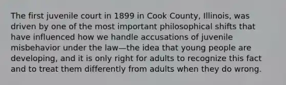 The first juvenile court in 1899 in Cook County, Illinois, was driven by one of the most important philosophical shifts that have influenced how we handle accusations of juvenile misbehavior under the law—the idea that young people are developing, and it is only right for adults to recognize this fact and to treat them differently from adults when they do wrong.