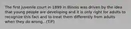 The first juvenile court in 1899 in Illinois was driven by the idea that young people are developing and it is only right for adults to recognize this fact and to treat them differently from adults when they do wrong...(T/F)