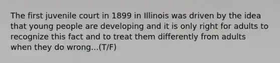 The first juvenile court in 1899 in Illinois was driven by the idea that young people are developing and it is only right for adults to recognize this fact and to treat them differently from adults when they do wrong...(T/F)