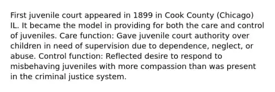 First juvenile court appeared in 1899 in Cook County (Chicago) IL. It became the model in providing for both the care and control of juveniles. Care function: Gave juvenile court authority over children in need of supervision due to dependence, neglect, or abuse. Control function: Reflected desire to respond to misbehaving juveniles with more compassion than was present in <a href='https://www.questionai.com/knowledge/kuANd41CrG-the-criminal-justice-system' class='anchor-knowledge'>the criminal justice system</a>.