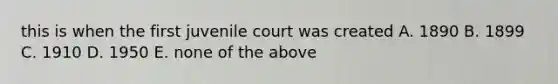 this is when the first juvenile court was created A. 1890 B. 1899 C. 1910 D. 1950 E. none of the above