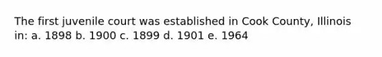 The first juvenile court was established in Cook County, Illinois in: a. 1898 b. 1900 c. 1899 d. 1901 e. 1964