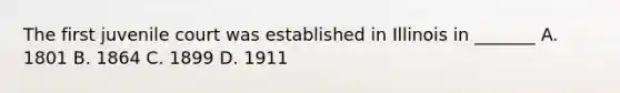 The first juvenile court was established in Illinois in _______ A. 1801 B. 1864 C. 1899 D. 1911