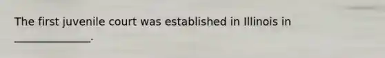The first juvenile court was established in Illinois in ______________.