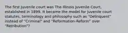 The first Juvenile court was The Illinois Juvenile Court, established in 1899. It became the model for juvenile court statutes, terminology and philosophy such as "Delinquent" instead of "Criminal" and "Reformation-Reform" over "Retribution"?