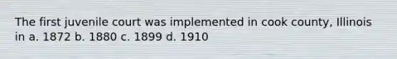 The first juvenile court was implemented in cook county, Illinois in a. 1872 b. 1880 c. 1899 d. 1910