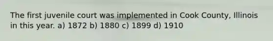 The first juvenile court was implemented in Cook County, Illinois in this year. a) 1872 b) 1880 c) 1899 d) 1910