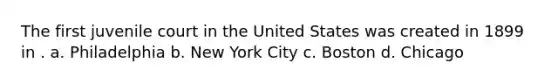 The first juvenile court in the United States was created in 1899 in . a. Philadelphia b. New York City c. Boston d. Chicago