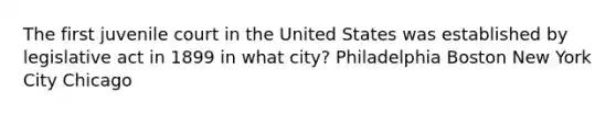 The first juvenile court in the United States was established by legislative act in 1899 in what city? Philadelphia Boston New York City Chicago