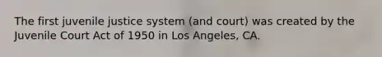 The first juvenile justice system (and court) was created by the Juvenile Court Act of 1950 in Los Angeles, CA.