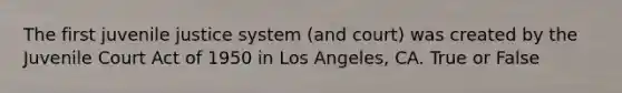 The first juvenile justice system (and court) was created by the Juvenile Court Act of 1950 in Los Angeles, CA. True or False