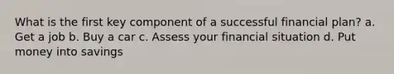 What is the first key component of a successful financial plan? a. Get a job b. Buy a car c. Assess your financial situation d. Put money into savings