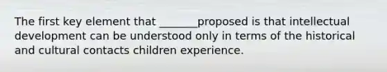 The first key element that _______proposed is that intellectual development can be understood only in terms of the historical and cultural contacts children experience.