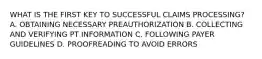 WHAT IS THE FIRST KEY TO SUCCESSFUL CLAIMS PROCESSING? A. OBTAINING NECESSARY PREAUTHORIZATION B. COLLECTING AND VERIFYING PT INFORMATION C. FOLLOWING PAYER GUIDELINES D. PROOFREADING TO AVOID ERRORS