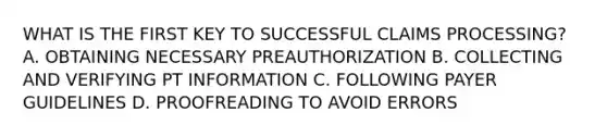 WHAT IS THE FIRST KEY TO SUCCESSFUL CLAIMS PROCESSING? A. OBTAINING NECESSARY PREAUTHORIZATION B. COLLECTING AND VERIFYING PT INFORMATION C. FOLLOWING PAYER GUIDELINES D. PROOFREADING TO AVOID ERRORS