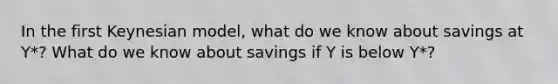 In the first Keynesian model, what do we know about savings at Y*? What do we know about savings if Y is below Y*?