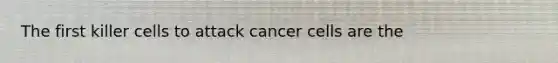 The first killer cells to attack cancer cells are the