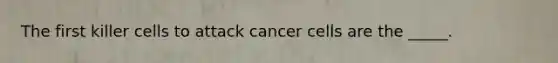 The first killer cells to attack cancer cells are the _____.