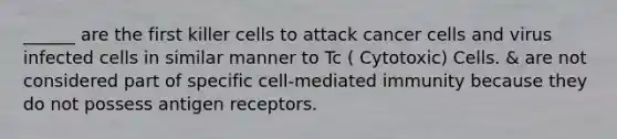 ______ are the first killer cells to attack cancer cells and virus infected cells in similar manner to Tc ( Cytotoxic) Cells. & are not considered part of specific cell-mediated immunity because they do not possess antigen receptors.