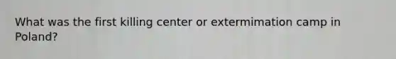 What was the first killing center or extermimation camp in Poland?