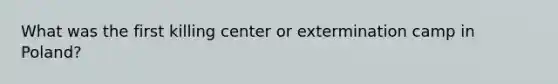 What was the first killing center or extermination camp in Poland?