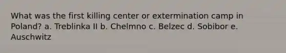 What was the first killing center or extermination camp in Poland? a. Treblinka II b. Chelmno c. Belzec d. Sobibor e. Auschwitz