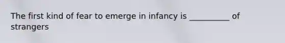 The first kind of fear to emerge in infancy is __________ of strangers