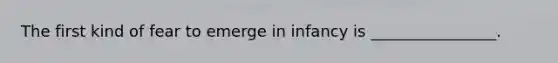The first kind of fear to emerge in infancy is ________________.
