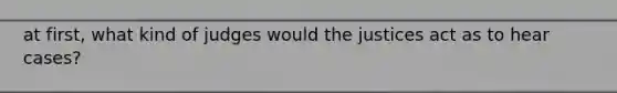 at first, what kind of judges would the justices act as to hear cases?