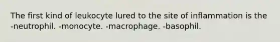 The first kind of leukocyte lured to the site of inflammation is the -neutrophil. -monocyte. -macrophage. -basophil.