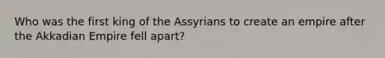 Who was the first king of the Assyrians to create an empire after the Akkadian Empire fell apart?