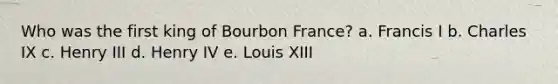 Who was the first king of Bourbon France? a. Francis I b. Charles IX c. Henry III d. Henry IV e. Louis XIII