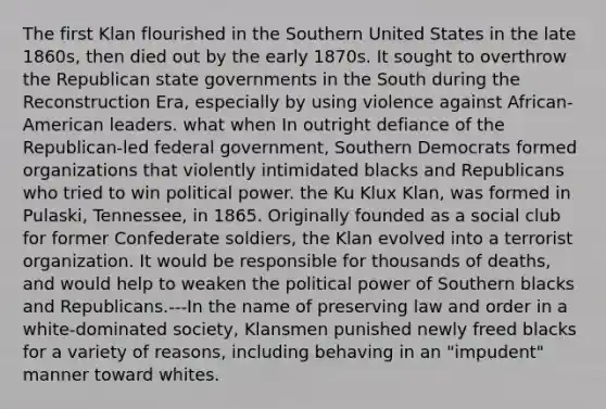 The first Klan flourished in the Southern United States in the late 1860s, then died out by the early 1870s. It sought to overthrow the Republican state governments in the South during the Reconstruction Era, especially by using violence against African-American leaders. what when In outright defiance of the Republican-led federal government, Southern Democrats formed organizations that violently intimidated blacks and Republicans who tried to win political power. the Ku Klux Klan, was formed in Pulaski, Tennessee, in 1865. Originally founded as a social club for former Confederate soldiers, the Klan evolved into a terrorist organization. It would be responsible for thousands of deaths, and would help to weaken the political power of Southern blacks and Republicans.---In the name of preserving law and order in a white-dominated society, Klansmen punished newly freed blacks for a variety of reasons, including behaving in an "impudent" manner toward whites.