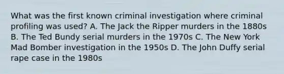 What was the first known criminal investigation where criminal profiling was used? A. The Jack the Ripper murders in the 1880s B. The Ted Bundy serial murders in the 1970s C. The New York Mad Bomber investigation in the 1950s D. The John Duffy serial rape case in the 1980s