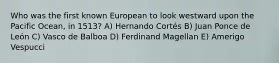 Who was the first known European to look westward upon the Pacific Ocean, in 1513? A) Hernando Cortés B) Juan Ponce de León C) Vasco de Balboa D) Ferdinand Magellan E) Amerigo Vespucci