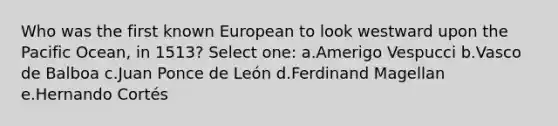 Who was the first known European to look westward upon the Pacific Ocean, in 1513? Select one: a.Amerigo Vespucci b.Vasco de Balboa c.Juan Ponce de León d.Ferdinand Magellan e.Hernando Cortés