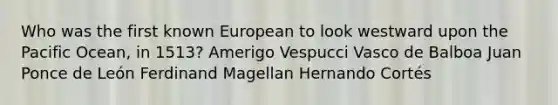 Who was the first known European to look westward upon the Pacific Ocean, in 1513? Amerigo Vespucci Vasco de Balboa Juan Ponce de León Ferdinand Magellan Hernando Cortés