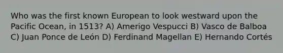 Who was the first known European to look westward upon the Pacific Ocean, in 1513? A) Amerigo Vespucci B) Vasco de Balboa C) Juan Ponce de León D) Ferdinand Magellan E) Hernando Cortés