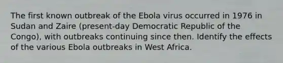 The first known outbreak of the Ebola virus occurred in 1976 in Sudan and Zaire (present-day Democratic Republic of the Congo), with outbreaks continuing since then. Identify the effects of the various Ebola outbreaks in West Africa.