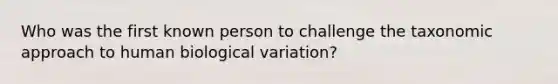 Who was the first known person to challenge the taxonomic approach to human biological variation?