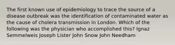 The first known use of epidemiology to trace the source of a disease outbreak was the identification of contaminated water as the cause of cholera transmission in London. Which of the following was the physician who accomplished this? Ignaz Semmelweis Joseph Lister John Snow John Needham