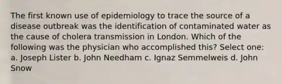 The first known use of epidemiology to trace the source of a disease outbreak was the identification of contaminated water as the cause of cholera transmission in London. Which of the following was the physician who accomplished this? Select one: a. Joseph Lister b. John Needham c. Ignaz Semmelweis d. John Snow