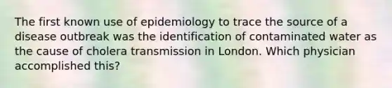 The first known use of epidemiology to trace the source of a disease outbreak was the identification of contaminated water as the cause of cholera transmission in London. Which physician accomplished this?